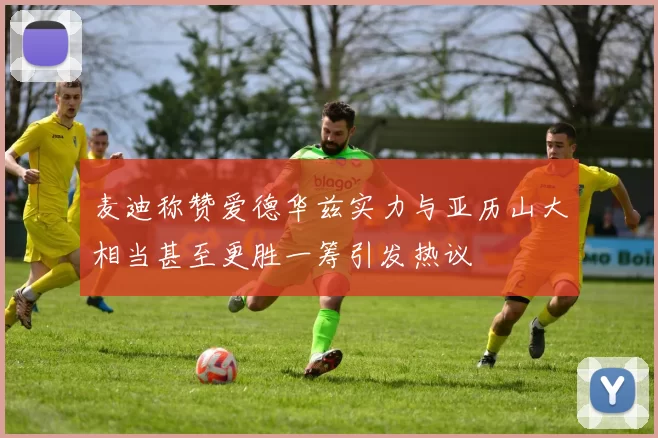 麦迪称赞爱德华兹实力与亚历山大相当甚至更胜一筹引发热议