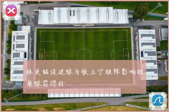林良铭谈进球与张玉宁缺阵影响称角球罚得好
