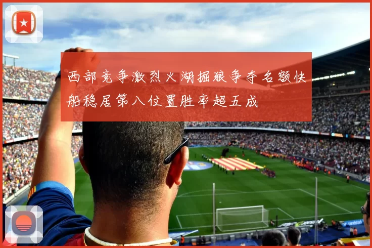 西部竞争激烈火湖掘狼争夺名额快船稳居第八位置胜率超五成