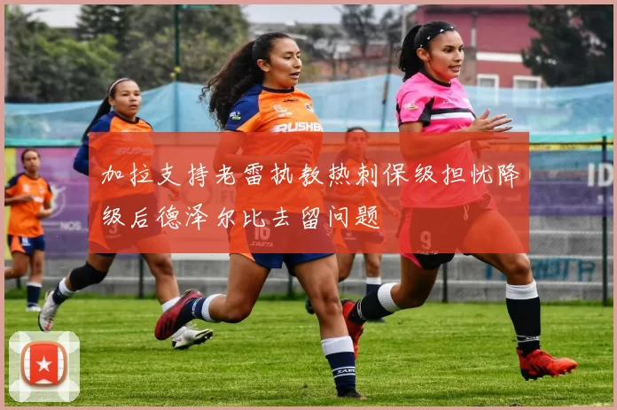 加拉支持老雷执教热刺保级担忧降级后德泽尔比去留问题