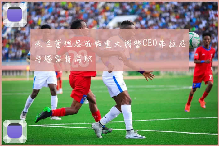 米兰管理层面临重大调整CEO弗拉尼与塔雷将离职