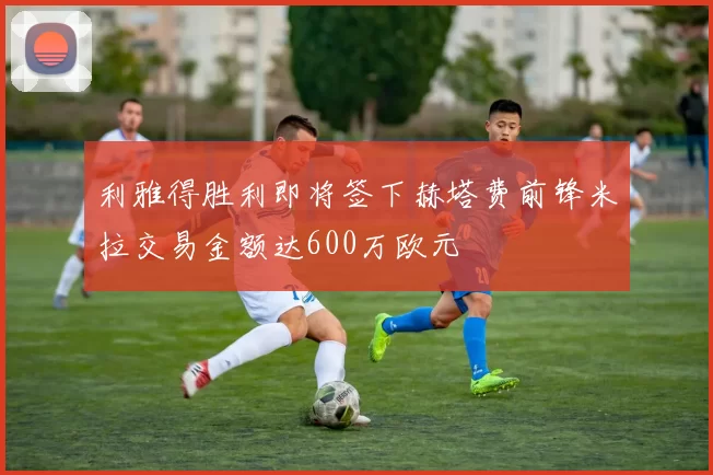 利雅得胜利即将签下赫塔费前锋米拉交易金额达600万欧元