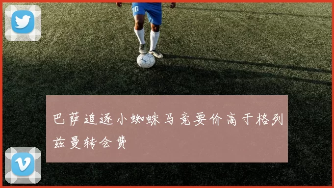 巴萨追逐小蜘蛛马竞要价高于格列兹曼转会费