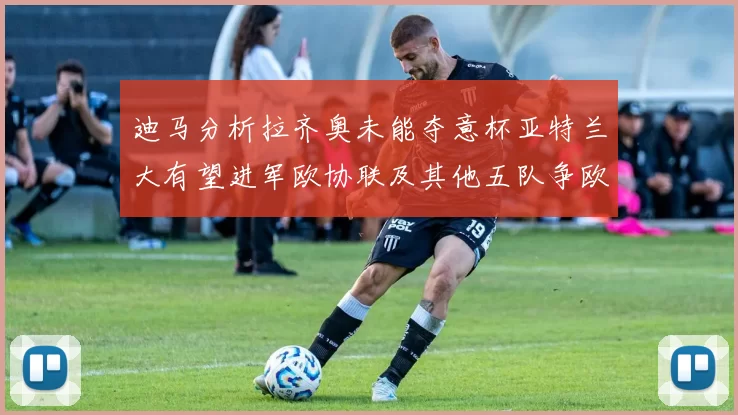 迪马分析拉齐奥未能夺意杯亚特兰大有望进军欧协联及其他五队争欧联资格