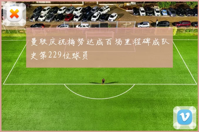 曼联庆祝梅努达成百场里程碑成队史第229位球员