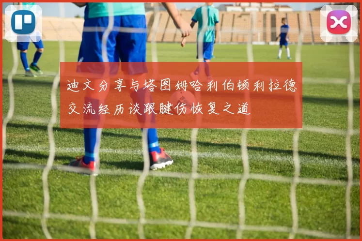 迪文分享与塔图姆哈利伯顿利拉德交流经历谈跟腱伤恢复之道