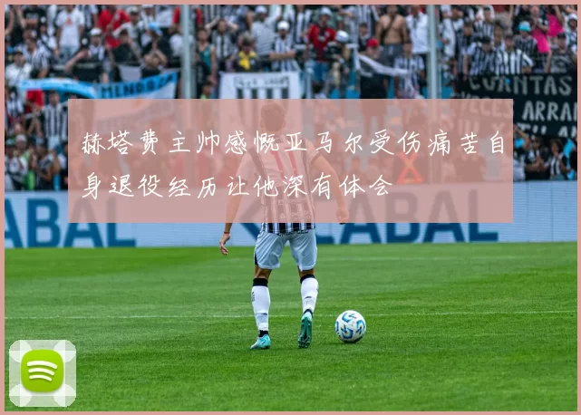 赫塔费主帅感慨亚马尔受伤痛苦自身退役经历让他深有体会