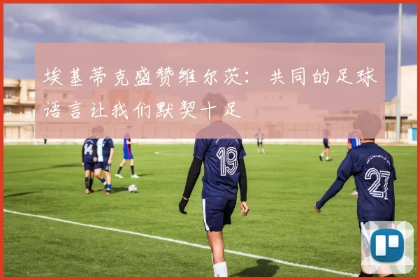 埃基蒂克盛赞维尔茨：共同的足球语言让我们默契十足